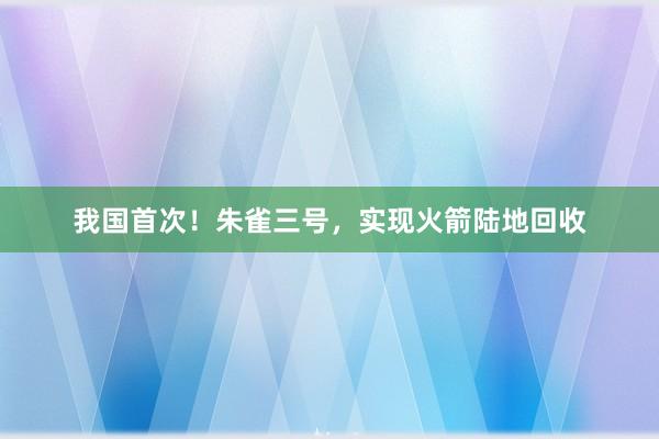 我国首次！朱雀三号，实现火箭陆地回收
