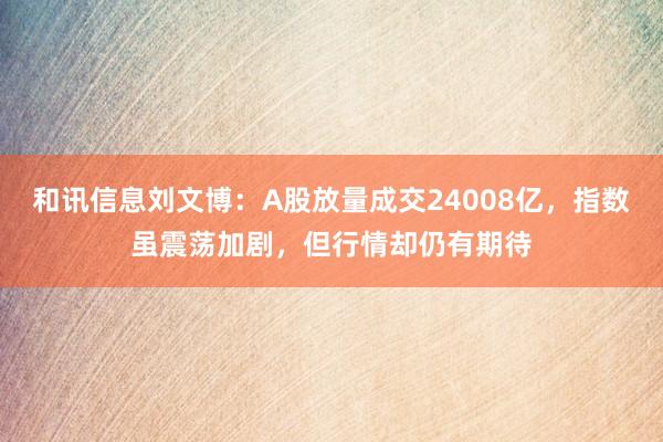 和讯信息刘文博：A股放量成交24008亿，指数虽震荡加剧，但行情却仍有期待