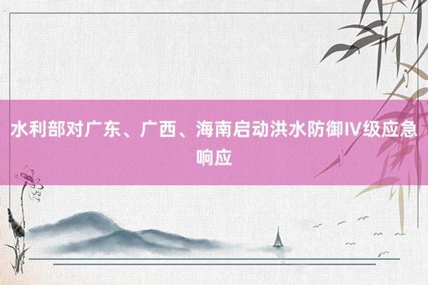 水利部对广东、广西、海南启动洪水防御Ⅳ级应急响应