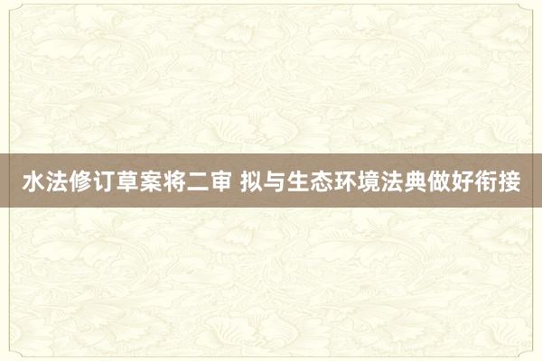 水法修订草案将二审 拟与生态环境法典做好衔接