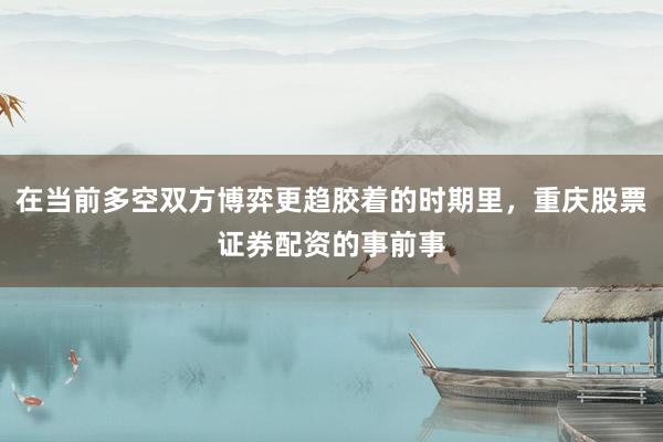 在当前多空双方博弈更趋胶着的时期里，重庆股票证券配资的事前事