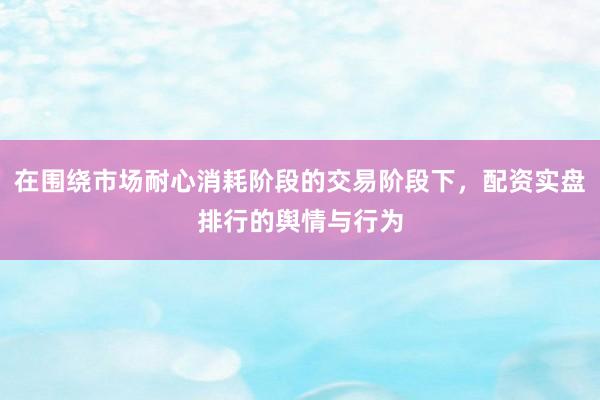 在围绕市场耐心消耗阶段的交易阶段下，配资实盘排行的舆情与行为
