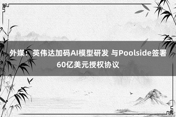外媒：英伟达加码AI模型研发 与Poolside签署60亿美元授权协议