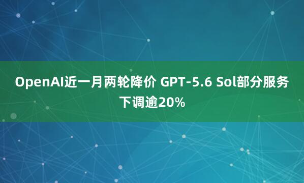 OpenAI近一月两轮降价 GPT-5.6 Sol部分服务下调逾20%