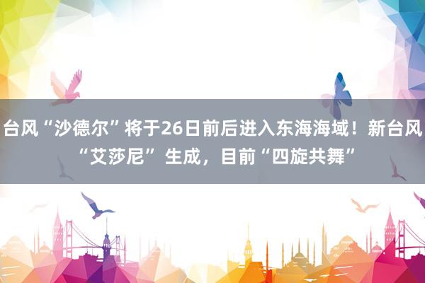台风“沙德尔”将于26日前后进入东海海域！新台风 “艾莎尼” 生成，目前“四旋共舞”