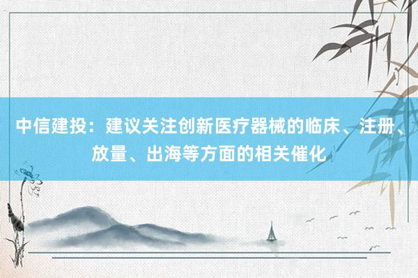 中信建投：建议关注创新医疗器械的临床、注册、放量、出海等方面的相关催化