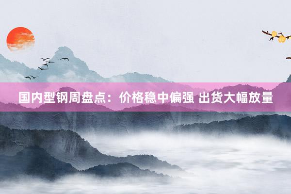 国内型钢周盘点：价格稳中偏强 出货大幅放量