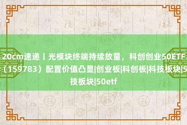 20cm速递丨光模块终端持续放量，科创创业50ETF华夏（159783）配置价值凸显|创业板|科创板|科技板块|50etf