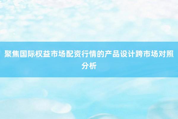 聚焦国际权益市场配资行情的产品设计跨市场对照分析