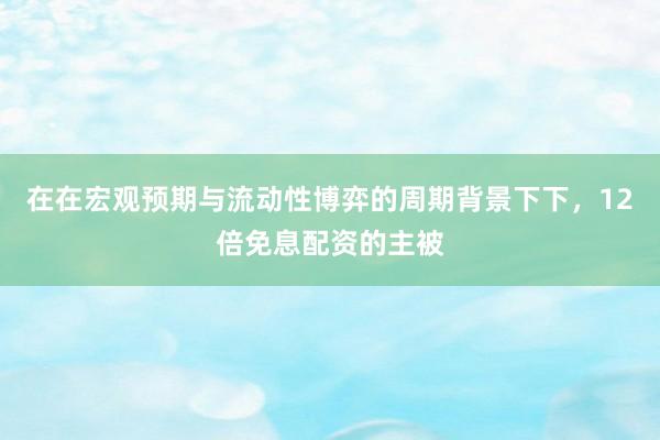 在在宏观预期与流动性博弈的周期背景下下，12倍免息配资的主被