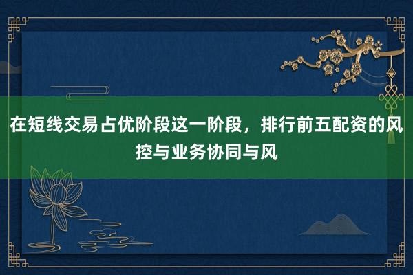 在短线交易占优阶段这一阶段，排行前五配资的风控与业务协同与风