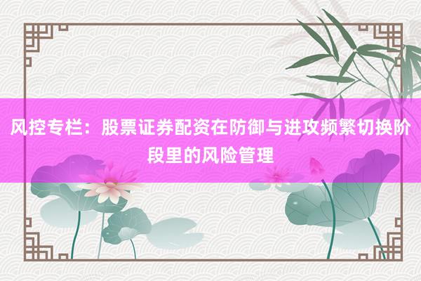 风控专栏：股票证券配资在防御与进攻频繁切换阶段里的风险管理