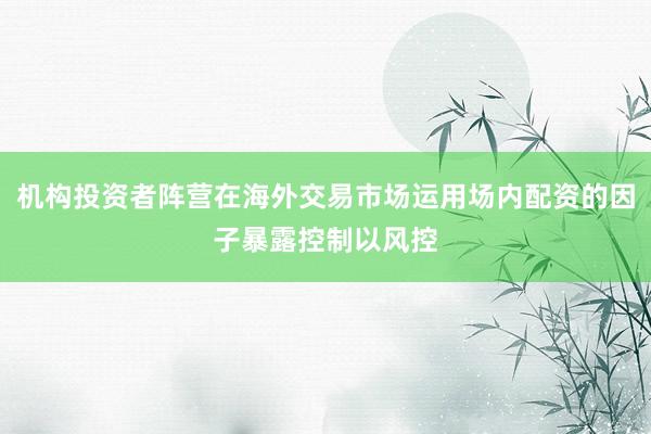 机构投资者阵营在海外交易市场运用场内配资的因子暴露控制以风控