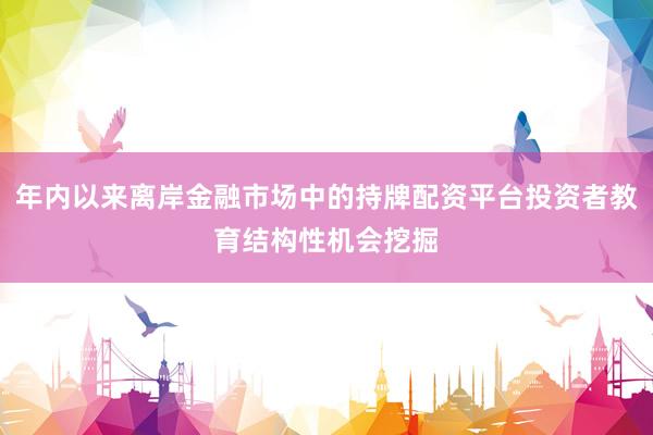 年内以来离岸金融市场中的持牌配资平台投资者教育结构性机会挖掘