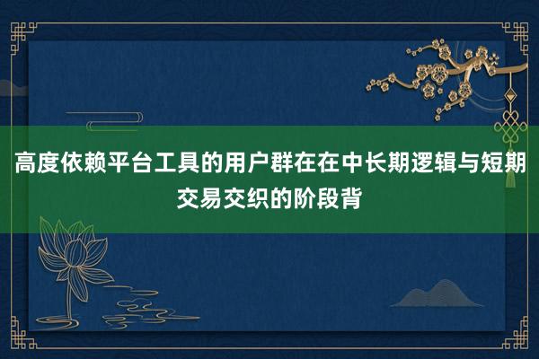 高度依赖平台工具的用户群在在中长期逻辑与短期交易交织的阶段背