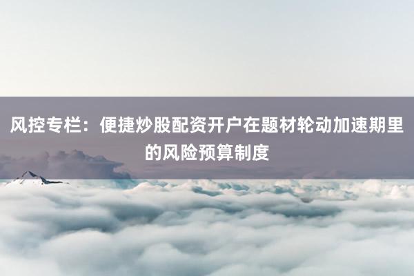 风控专栏：便捷炒股配资开户在题材轮动加速期里的风险预算制度