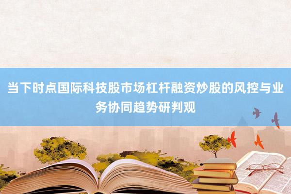 当下时点国际科技股市场杠杆融资炒股的风控与业务协同趋势研判观