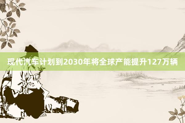 现代汽车计划到2030年将全球产能提升127万辆