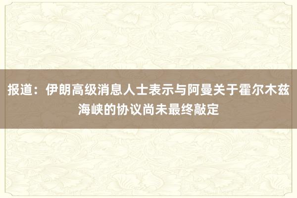 报道：伊朗高级消息人士表示与阿曼关于霍尔木兹海峡的协议尚未最终敲定