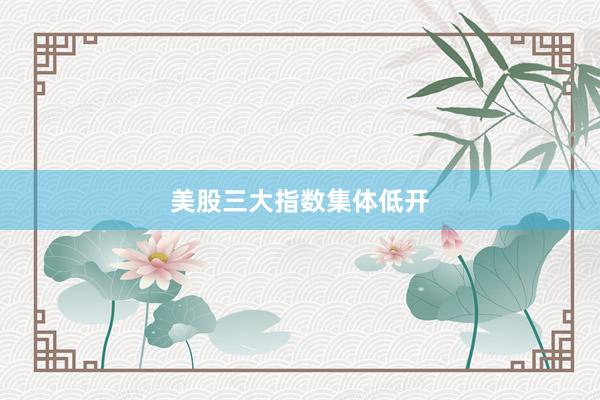美股三大指数集体低开