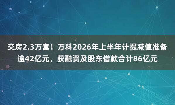 交房2.3万套！万科2026年上半年计提减值准备逾42亿元，获融资及股东借款合计86亿元