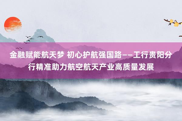 金融赋能航天梦 初心护航强国路——工行贵阳分行精准助力航空航天产业高质量发展