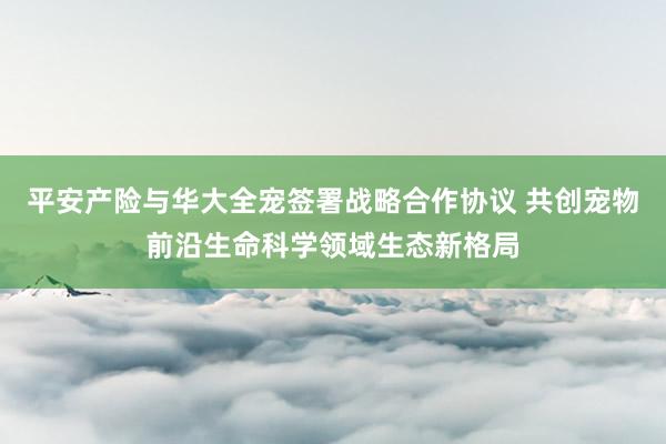 平安产险与华大全宠签署战略合作协议 共创宠物前沿生命科学领域生态新格局