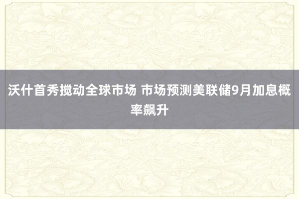 沃什首秀搅动全球市场 市场预测美联储9月加息概率飙升