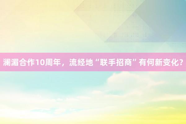 澜湄合作10周年,流经地“联手招商”有何新变化?