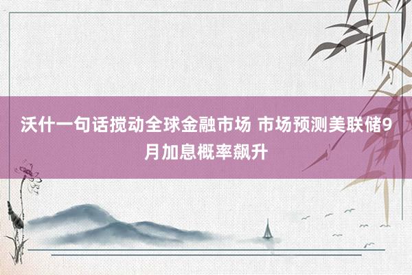 沃什一句话搅动全球金融市场 市场预测美联储9月加息概率飙升