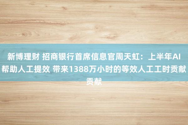 新博理财 招商银行首席信息官周天虹：上半年AI帮助人工提效 带来1388万小时的等效人工工时贡献