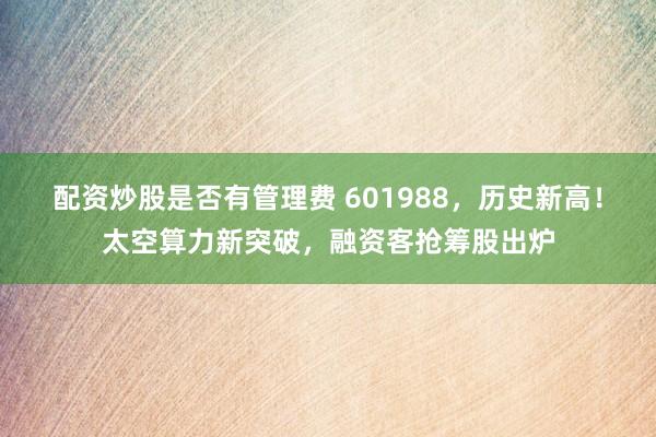 配资炒股是否有管理费 601988，历史新高！太空算力新突破，融资客抢筹股出炉