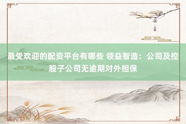 最受欢迎的配资平台有哪些 领益智造：公司及控股子公司无逾期对外担保