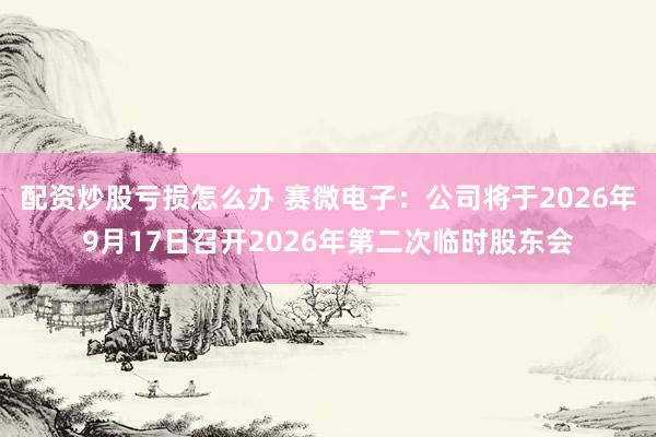 配资炒股亏损怎么办 赛微电子：公司将于2026年9月17日召开2026年第二次临时股东会