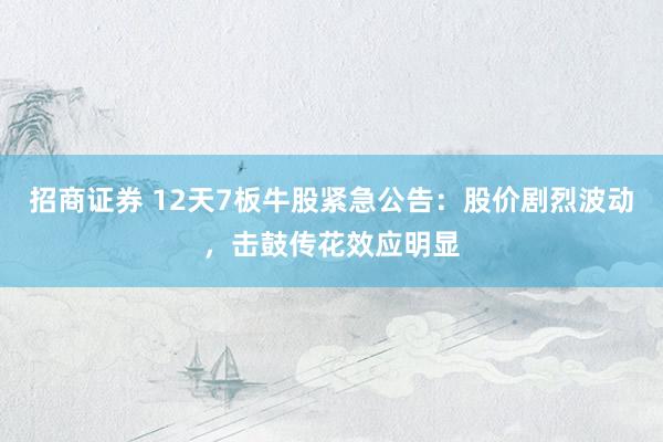 招商证券 12天7板牛股紧急公告：股价剧烈波动，击鼓传花效应明显