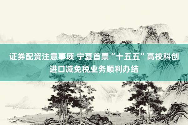 证券配资注意事项 宁夏首票“十五五”高校科创进口减免税业务顺利办结