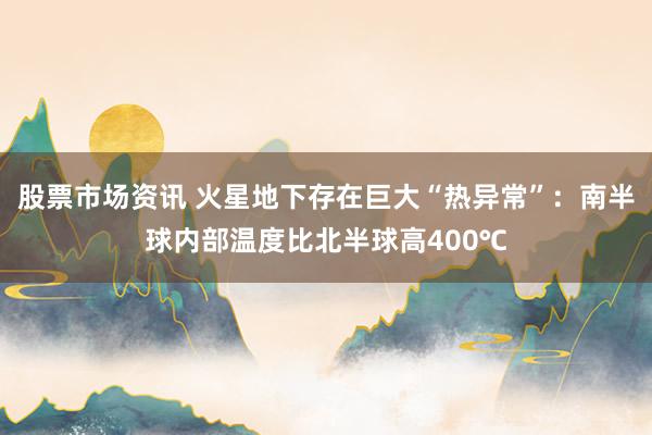 股票市场资讯 火星地下存在巨大“热异常”:南半球内部温度比北半球高400℃