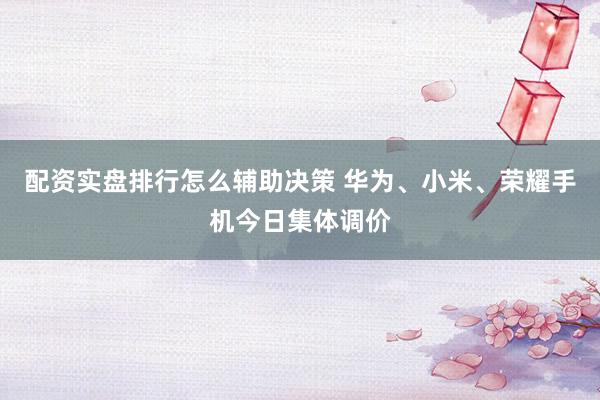 配资实盘排行怎么辅助决策 华为、小米、荣耀手机今日集体调价