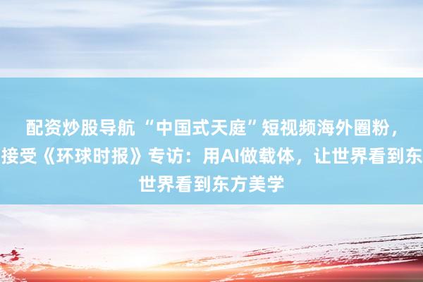 配资炒股导航 “中国式天庭”短视频海外圈粉，创作者接受《环球时报》专访：用AI做载体，让世界看到东方美学