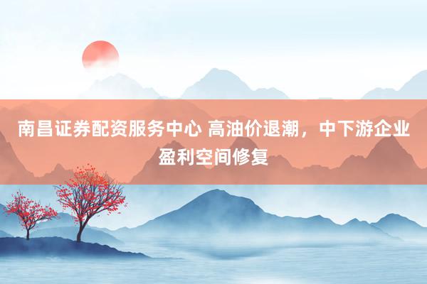 南昌证券配资服务中心 高油价退潮，中下游企业盈利空间修复
