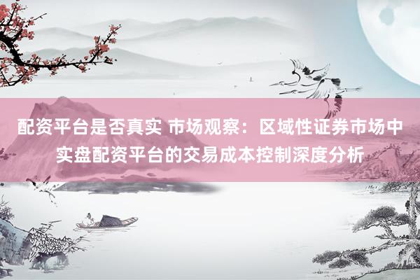 配资平台是否真实 市场观察:区域性证券市场中实盘配资平台的交易成本控制深度分析