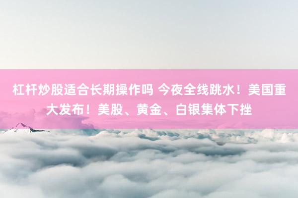 杠杆炒股适合长期操作吗 今夜全线跳水！美国重大发布！美股、黄金、白银集体下挫