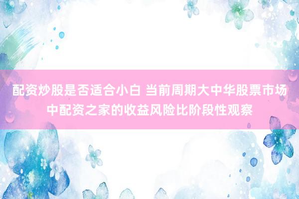 配资炒股是否适合小白 当前周期大中华股票市场中配资之家的收益风险比阶段性观察
