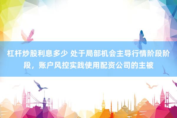 杠杆炒股利息多少 处于局部机会主导行情阶段阶段，账户风控实践使用配资公司的主被