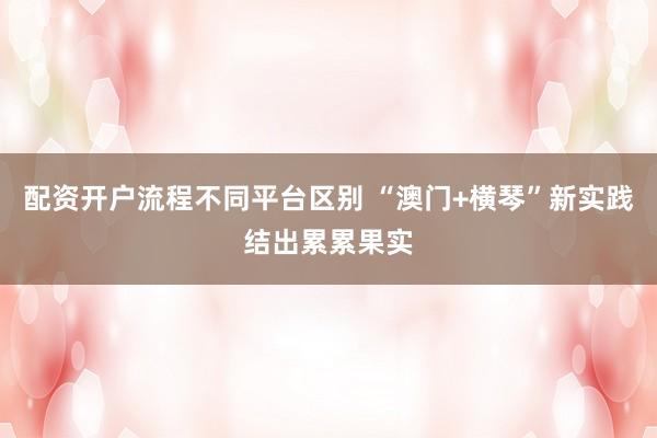 配资开户流程不同平台区别 “澳门+横琴”新实践结出累累果实