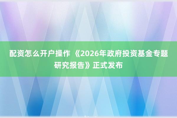 配资怎么开户操作 《2026年政府投资基金专题研究报告》正式发布