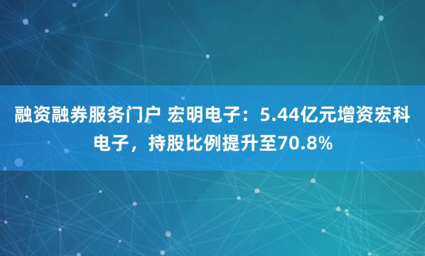 融资融券服务门户 宏明电子：5.44亿元增资宏科电子，持股比例提升至70.8%
