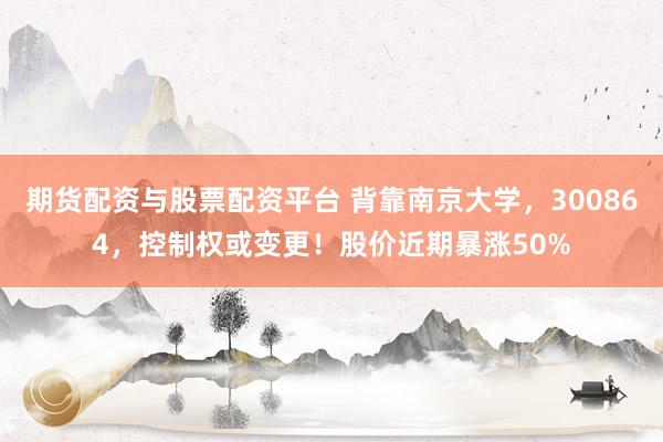 期货配资与股票配资平台 背靠南京大学，300864，控制权或变更！股价近期暴涨50%
