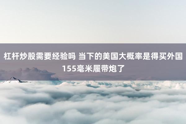 杠杆炒股需要经验吗 当下的美国大概率是得买外国155毫米履带炮了