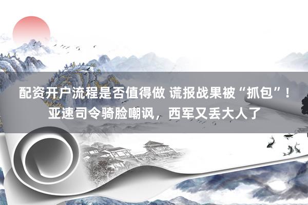 配资开户流程是否值得做 谎报战果被“抓包”！亚速司令骑脸嘲讽，西军又丢大人了
